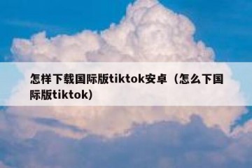 怎样下载国际版tiktok安卓（怎么下国际版tiktok）