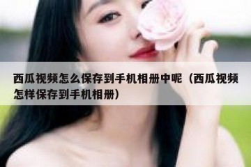 西瓜视频怎么保存到手机相册中呢（西瓜视频怎样保存到手机相册）