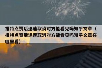 推特点赞后迅速取消对方能看见吗知乎文章（推特点赞后迅速取消对方能看见吗知乎文章在哪里看）