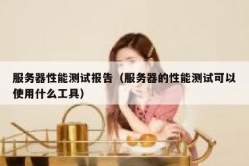 服务器性能测试报告（服务器的性能测试可以使用什么工具）