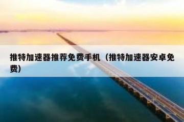 推特加速器推荐免费手机（推特加速器安卓免费）