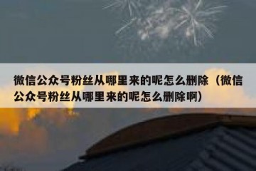 微信公众号粉丝从哪里来的呢怎么删除（微信公众号粉丝从哪里来的呢怎么删除啊）