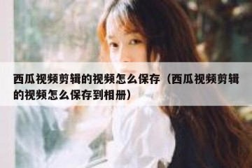 西瓜视频剪辑的视频怎么保存（西瓜视频剪辑的视频怎么保存到相册）