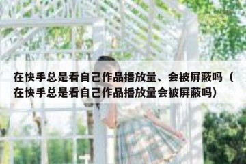 在快手总是看自己作品播放量、会被屏蔽吗（在快手总是看自己作品播放量会被屏蔽吗）