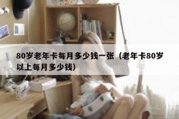 80岁老年卡每月多少钱一张（老年卡80岁以上每月多少钱）
