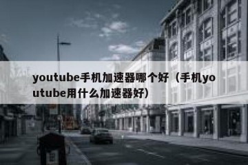 youtube手机加速器哪个好（手机youtube用什么加速器好）