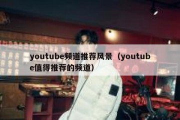 youtube频道推荐风景（youtube值得推荐的频道）