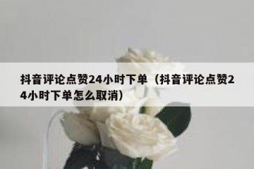 抖音评论点赞24小时下单（抖音评论点赞24小时下单怎么取消）