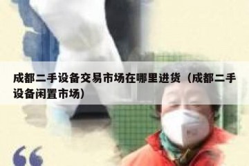成都二手设备交易市场在哪里进货（成都二手设备闲置市场）