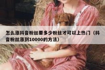 怎么涨抖音粉丝要多少粉丝才可以上热门（抖音粉丝涨到10000的方法）