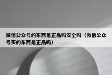 微信公众号的东西是正品吗安全吗（微信公众号买的东西是正品吗）