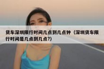 货车深圳限行时间几点到几点钟（深圳货车限行时间是几点到几点?）
