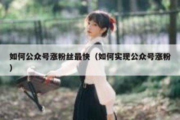 如何公众号涨粉丝最快（如何实现公众号涨粉）