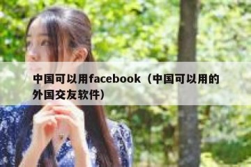 中国可以用facebook（中国可以用的外国交友软件）