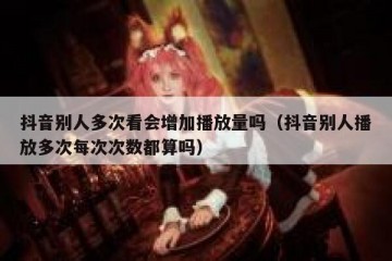 抖音别人多次看会增加播放量吗（抖音别人播放多次每次次数都算吗）