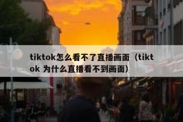 tiktok怎么看不了直播画面（tiktok 为什么直播看不到画面）