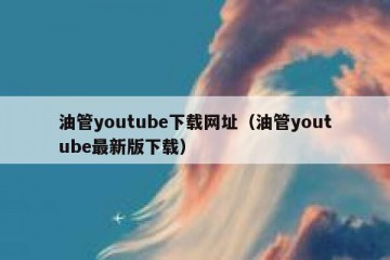 油管youtube下载网址（油管youtube最新版下载）