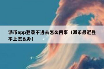 派币app登录不进去怎么回事（派币最近登不上怎么办）