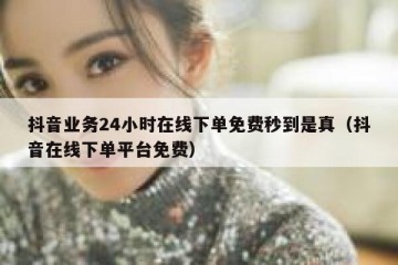 抖音业务24小时在线下单免费秒到是真（抖音在线下单平台免费）