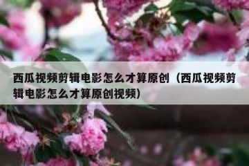 西瓜视频剪辑电影怎么才算原创（西瓜视频剪辑电影怎么才算原创视频）