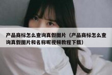 产品商标怎么查询真假图片（产品商标怎么查询真假图片和名称呢视频教程下载）
