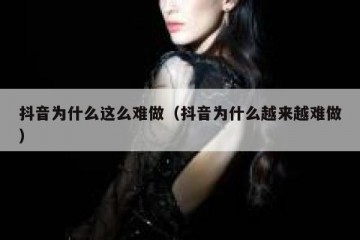 抖音为什么这么难做（抖音为什么越来越难做）