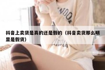 抖音上卖货是真的还是假的（抖音卖货那么明显是假货）