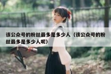 该公众号的粉丝最多是多少人（该公众号的粉丝最多是多少人呢）