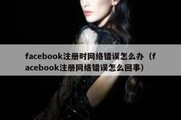 facebook注册时网络错误怎么办（facebook注册网络错误怎么回事）