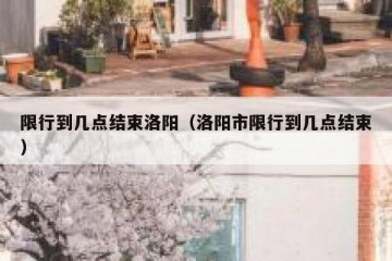限行到几点结束洛阳（洛阳市限行到几点结束）