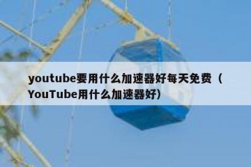 youtube要用什么加速器好每天免费（YouTube用什么加速器好）