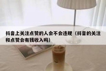抖音上关注点赞的人会不会违规（抖音的关注和点赞会有钱收入吗）
