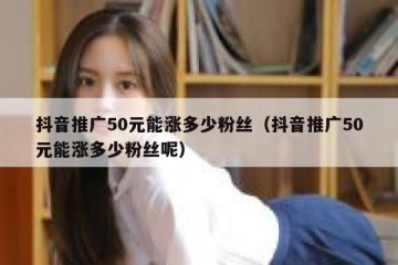 抖音推广50元能涨多少粉丝（抖音推广50元能涨多少粉丝呢）