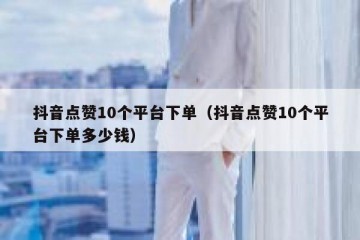 抖音点赞10个平台下单（抖音点赞10个平台下单多少钱）