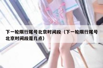 下一轮限行尾号北京时间段（下一轮限行尾号北京时间段是几点）