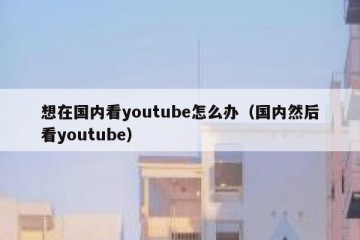 想在国内看youtube怎么办（国内然后看youtube）