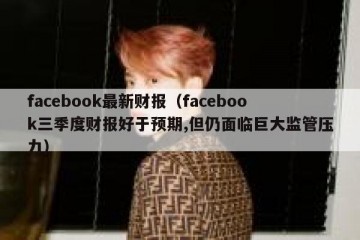 facebook最新财报（facebook三季度财报好于预期,但仍面临巨大监管压力）