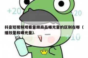 抖音短视频观看量跟商品曝光量的区别在哪（播放量和曝光量）