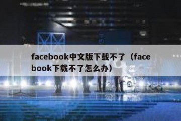 facebook中文版下载不了（facebook下载不了怎么办）