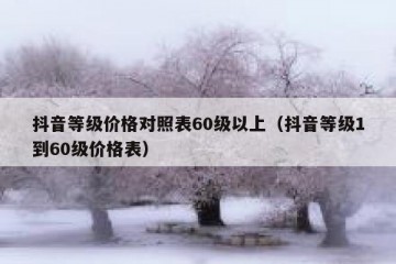 抖音等级价格对照表60级以上（抖音等级1到60级价格表）