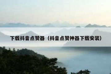 下载抖音点赞器（抖音点赞神器下载安装）