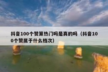 抖音100个赞算热门吗是真的吗（抖音100个赞属于什么档次）