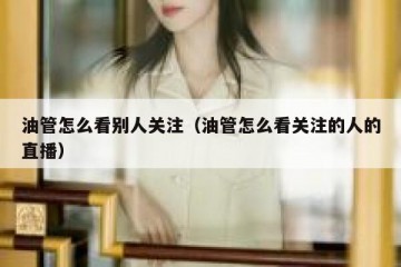 油管怎么看别人关注（油管怎么看关注的人的直播）