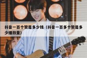 抖音一百个赞是多少钱（抖音一百多个赞是多少播放量）