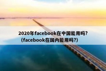 2020年facebook在中国能用吗?（facebook在国内能用吗?）