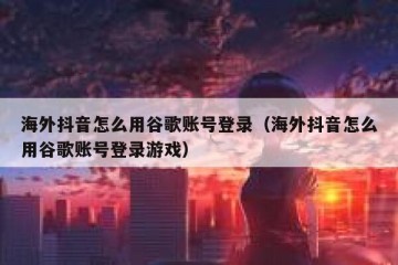 海外抖音怎么用谷歌账号登录（海外抖音怎么用谷歌账号登录游戏）