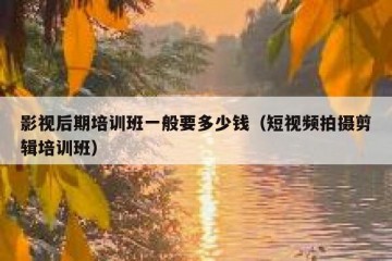 影视后期培训班一般要多少钱（短视频拍摄剪辑培训班）