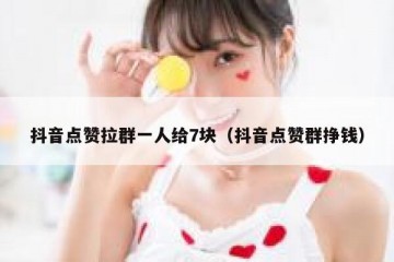 抖音点赞拉群一人给7块（抖音点赞群挣钱）