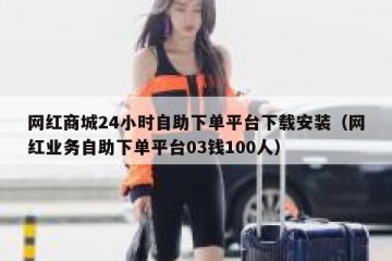 网红商城24小时自助下单平台下载安装（网红业务自助下单平台03钱100人）