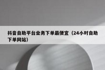 抖音自助平台业务下单最便宜（24小时自助下单网站）